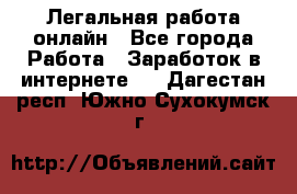Легальная работа онлайн - Все города Работа » Заработок в интернете   . Дагестан респ.,Южно-Сухокумск г.